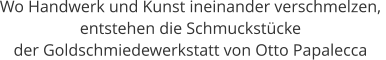 Wo Handwerk und Kunst ineinander verschmelzen,  entstehen die Schmuckstücke  der Goldschmiedewerkstatt von Otto Papalecca